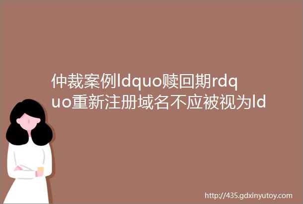 仲裁案例ldquo赎回期rdquo重新注册域名不应被视为ldquo新注册时间rdquo